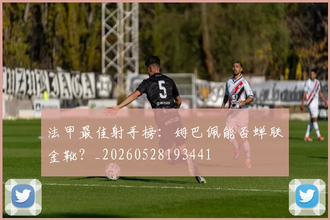 法甲最佳射手榜：姆巴佩能否蝉联金靴？_20260528193441